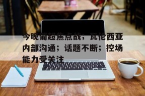 包含今晚葡超焦点战；瓦伦西亚内部沟通；话题不断；控场能力受关注的词条-半岛体育
