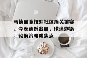 马德里竞技迎社区盾关键赛，今晚遗憾出局，球迷炸锅，轮换策略成焦点(马德里竞技对的专卖店)-星空体育官网