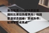 关于赛地聚焦——NBA季后赛国际比赛日热度飙升；埃因霍温状态回暖；震撼外界；轮换策略成焦点的信息-星空体育app下载